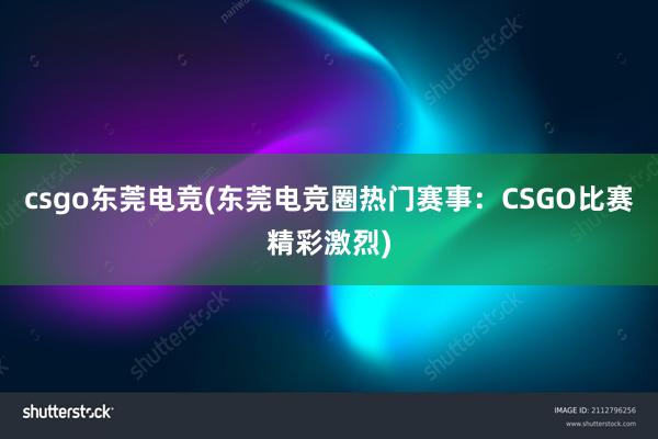 csgo东莞电竞(东莞电竞圈热门赛事：CSGO比赛精彩激烈)