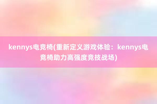 kennys电竞椅(重新定义游戏体验：kennys电竞椅助力高强度竞技战场)