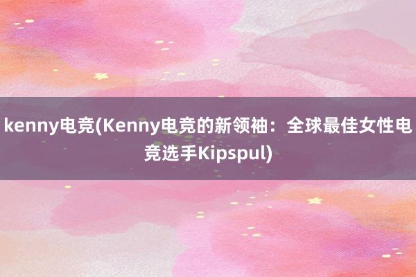 kenny电竞(Kenny电竞的新领袖：全球最佳女性电竞选手Kipspul)