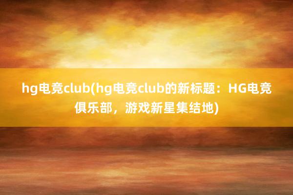 hg电竞club(hg电竞club的新标题：HG电竞俱乐部，游戏新星集结地)