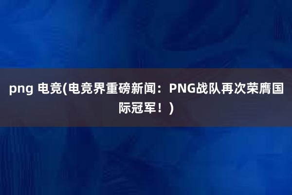 png 电竞(电竞界重磅新闻：PNG战队再次荣膺国际冠军！)