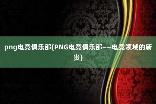 png电竞俱乐部(PNG电竞俱乐部——电竞领域的新贵)