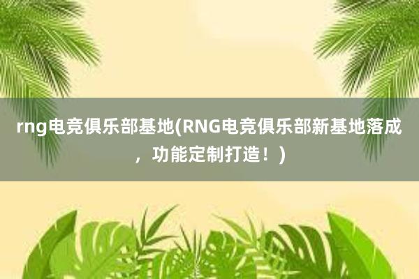 rng电竞俱乐部基地(RNG电竞俱乐部新基地落成，功能定制打造！)