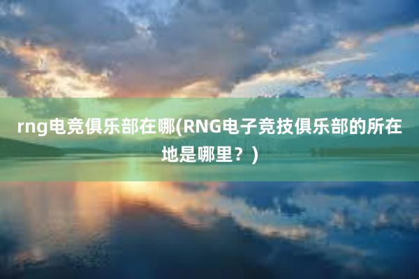 rng电竞俱乐部在哪(RNG电子竞技俱乐部的所在地是哪里？)