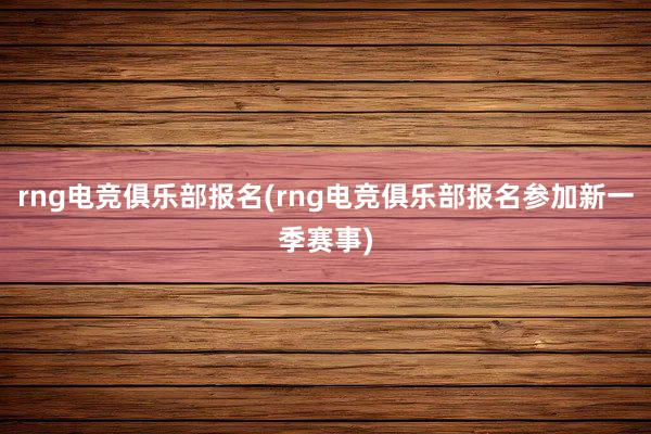 rng电竞俱乐部报名(rng电竞俱乐部报名参加新一季赛事)