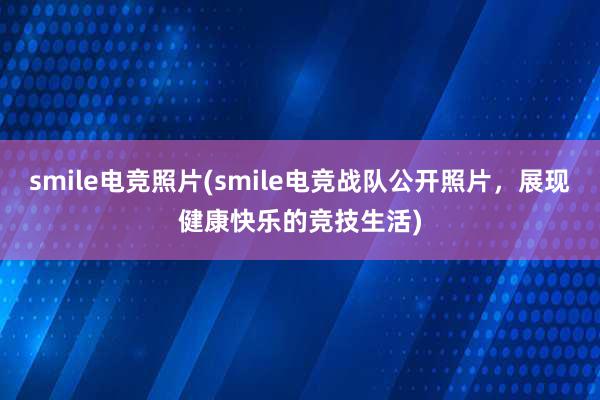 smile电竞照片(smile电竞战队公开照片，展现健康快乐的竞技生活)