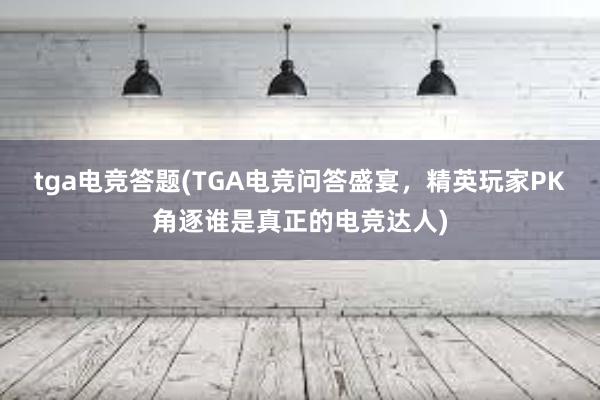 tga电竞答题(TGA电竞问答盛宴，精英玩家PK角逐谁是真正的电竞达人)