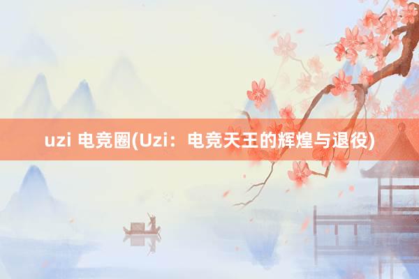 uzi 电竞圈(Uzi：电竞天王的辉煌与退役)