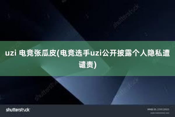 uzi 电竞张瓜皮(电竞选手uzi公开披露个人隐私遭谴责)