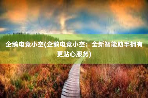 企鹅电竞小空(企鹅电竞小空：全新智能助手拥有更贴心服务)