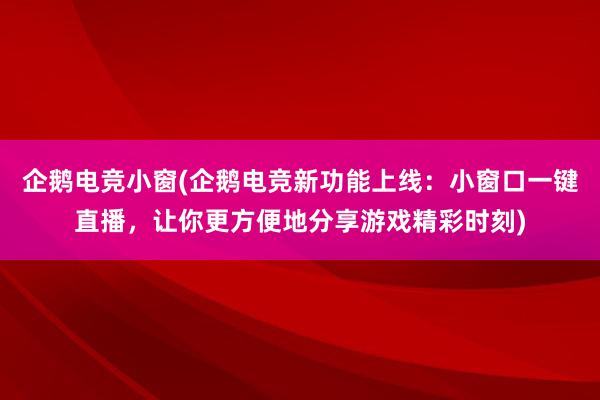 企鹅电竞小窗(企鹅电竞新功能上线：小窗口一键直播，让你更方便地分享游戏精彩时刻)