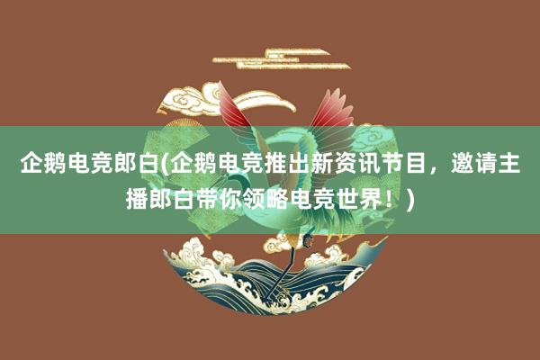 企鹅电竞郎白(企鹅电竞推出新资讯节目，邀请主播郎白带你领略电竞世界！)