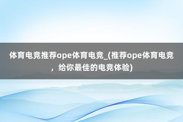 体育电竞推荐ope体育电竞_(推荐ope体育电竞，给你最佳的电竞体验)