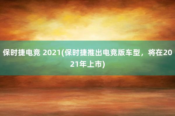 保时捷电竞 2021(保时捷推出电竞版车型，将在2021年上市)