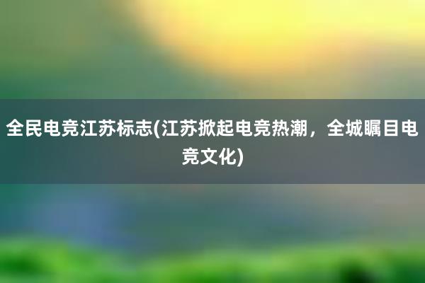 全民电竞江苏标志(江苏掀起电竞热潮，全城瞩目电竞文化)