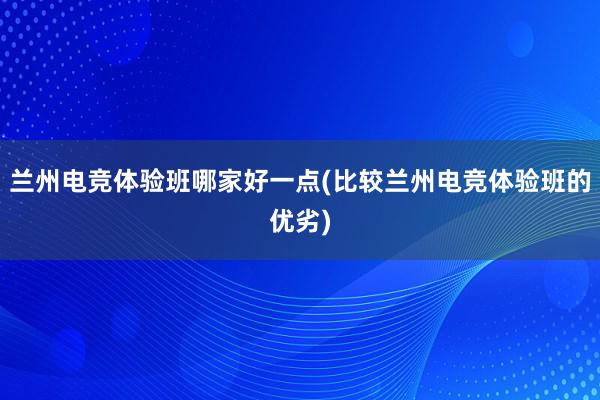 兰州电竞体验班哪家好一点(比较兰州电竞体验班的优劣)