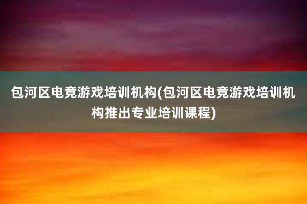 包河区电竞游戏培训机构(包河区电竞游戏培训机构推出专业培训课程)