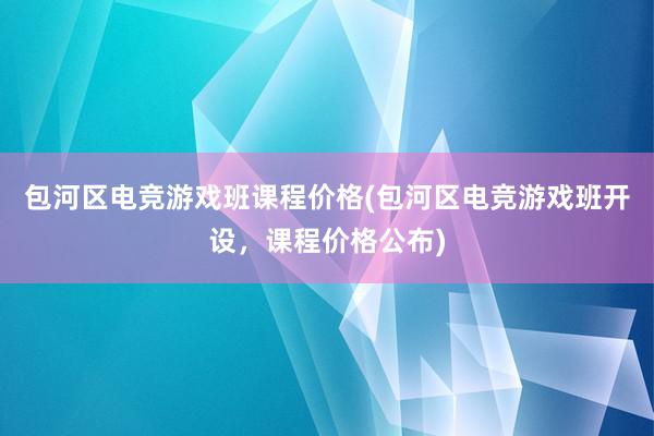 包河区电竞游戏班课程价格(包河区电竞游戏班开设，课程价格公布)