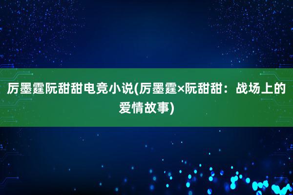 厉墨霆阮甜甜电竞小说(厉墨霆×阮甜甜：战场上的爱情故事)