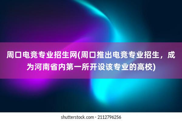 周口电竞专业招生网(周口推出电竞专业招生，成为河南省内第一所开设该专业的高校)