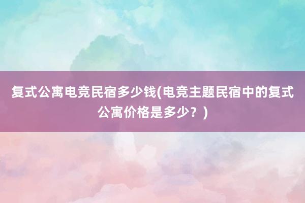 复式公寓电竞民宿多少钱(电竞主题民宿中的复式公寓价格是多少？)