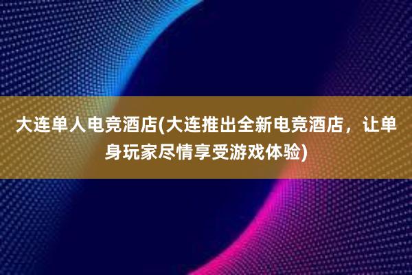 大连单人电竞酒店(大连推出全新电竞酒店，让单身玩家尽情享受游戏体验)