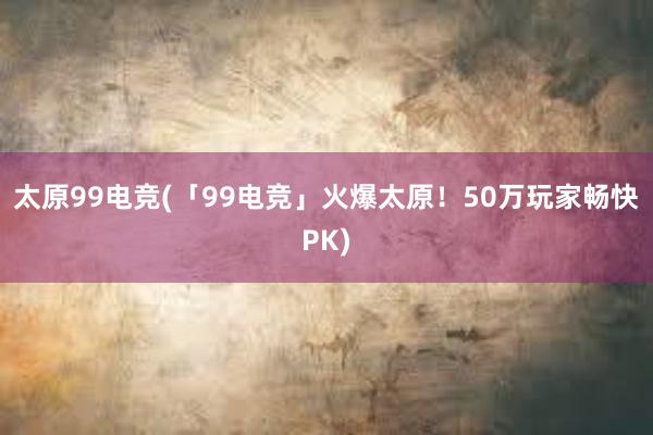 太原99电竞(「99电竞」火爆太原！50万玩家畅快PK)