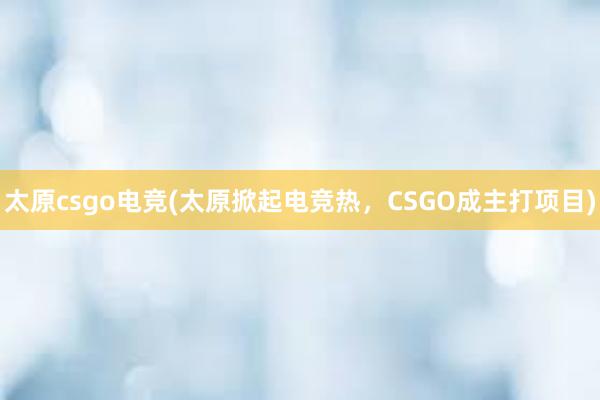 太原csgo电竞(太原掀起电竞热，CSGO成主打项目)