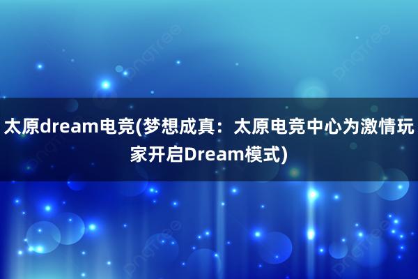 太原dream电竞(梦想成真：太原电竞中心为激情玩家开启Dream模式)