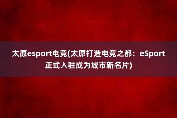 太原esport电竞(太原打造电竞之都：eSport正式入驻成为城市新名片)