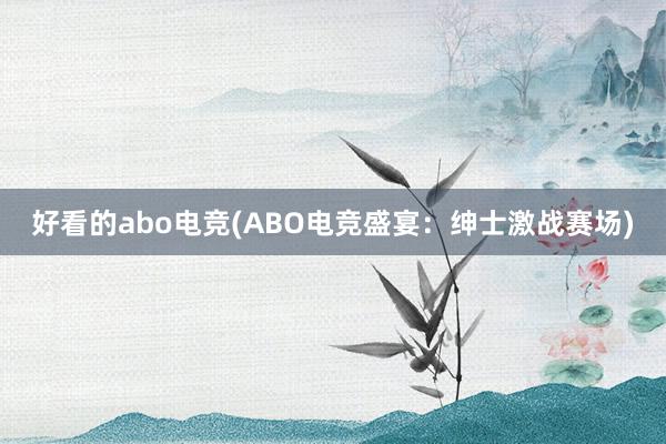 好看的abo电竞(ABO电竞盛宴：绅士激战赛场)