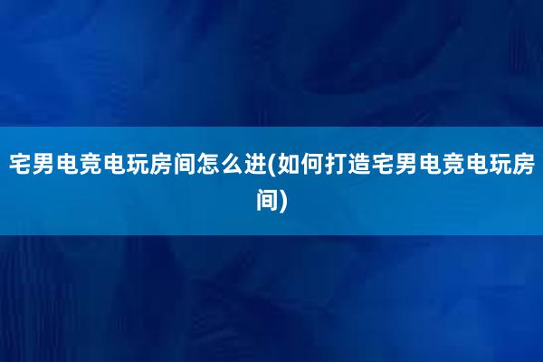 宅男电竞电玩房间怎么进(如何打造宅男电竞电玩房间)