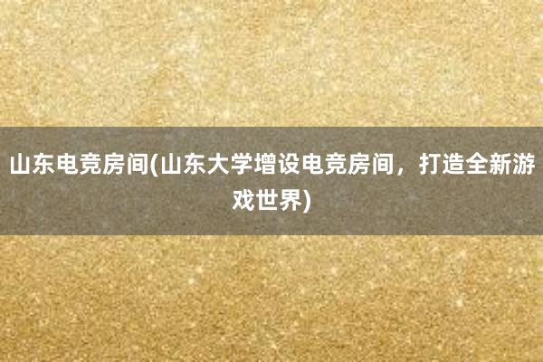 山东电竞房间(山东大学增设电竞房间，打造全新游戏世界)