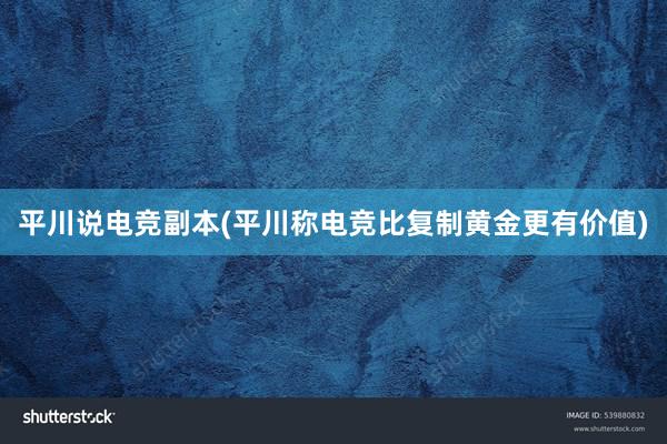平川说电竞副本(平川称电竞比复制黄金更有价值)