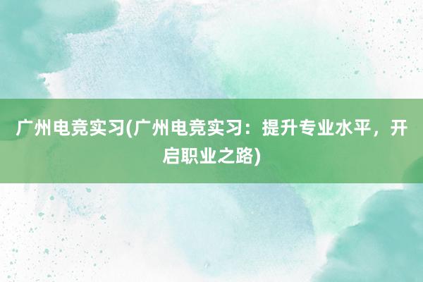 广州电竞实习(广州电竞实习：提升专业水平，开启职业之路)