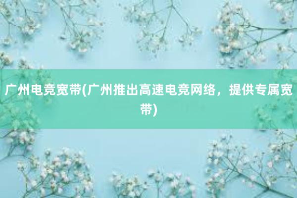 广州电竞宽带(广州推出高速电竞网络，提供专属宽带)