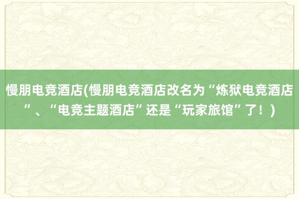 慢朋电竞酒店(慢朋电竞酒店改名为“炼狱电竞酒店”、“电竞主题酒店”还是“玩家旅馆”了！)