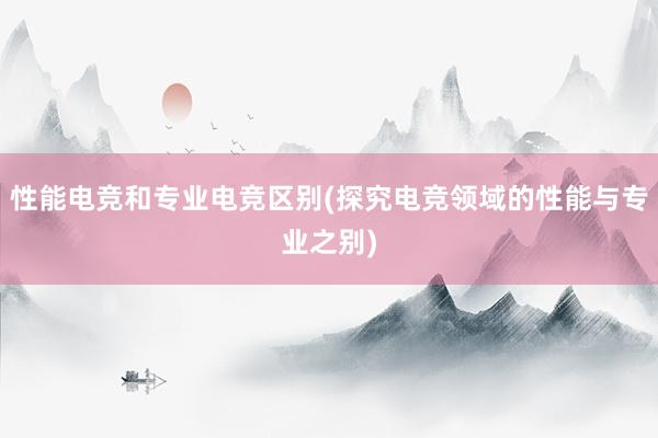 性能电竞和专业电竞区别(探究电竞领域的性能与专业之别)