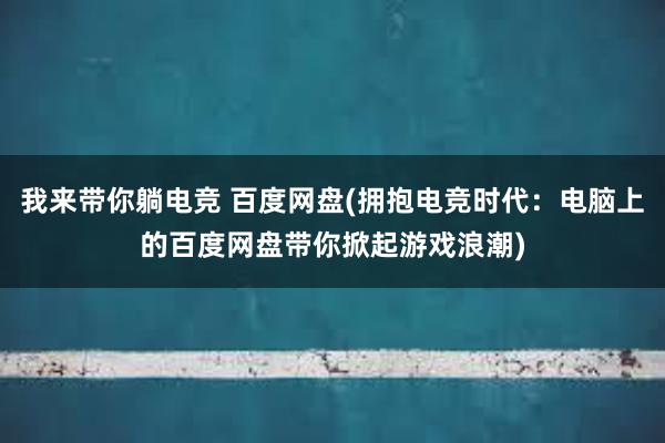 我来带你躺电竞 百度网盘(拥抱电竞时代：电脑上的百度网盘带你掀起游戏浪潮)