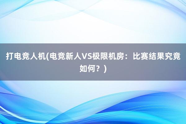 打电竞人机(电竞新人VS极限机房：比赛结果究竟如何？)