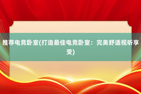 推荐电竞卧室(打造最佳电竞卧室：完美舒适视听享受)