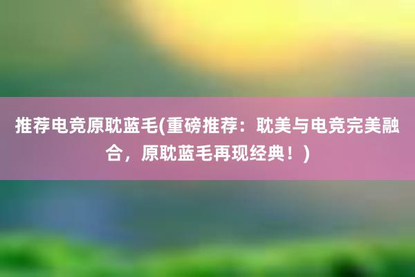 推荐电竞原耽蓝毛(重磅推荐：耽美与电竞完美融合，原耽蓝毛再现经典！)