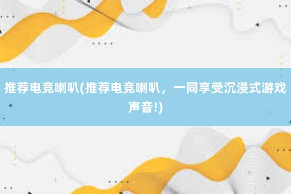 推荐电竞喇叭(推荐电竞喇叭，一同享受沉浸式游戏声音!)