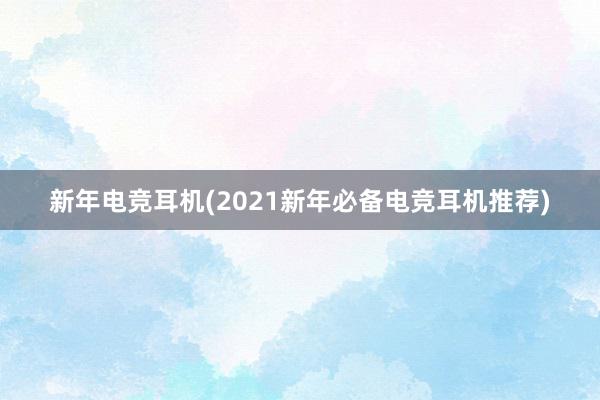 新年电竞耳机(2021新年必备电竞耳机推荐)