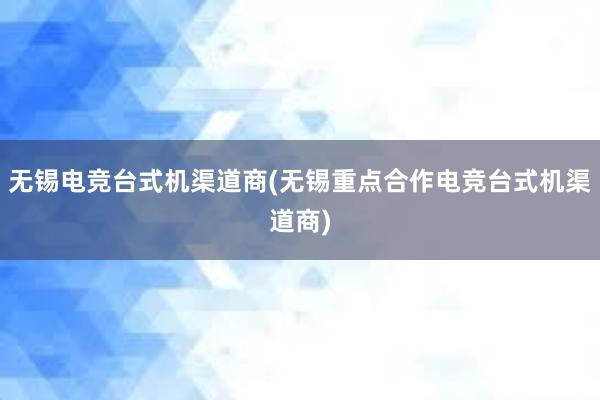 无锡电竞台式机渠道商(无锡重点合作电竞台式机渠道商)