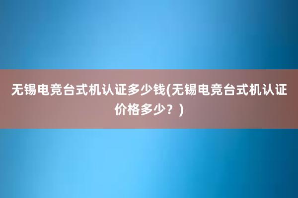 无锡电竞台式机认证多少钱(无锡电竞台式机认证价格多少？)