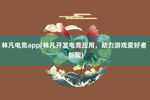 林凡电竞app(林凡开发电竞应用，助力游戏爱好者  新闻)