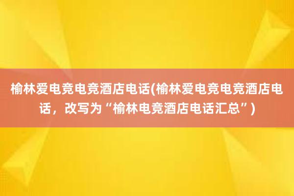 榆林爱电竞电竞酒店电话(榆林爱电竞电竞酒店电话，改写为“榆林电竞酒店电话汇总”)