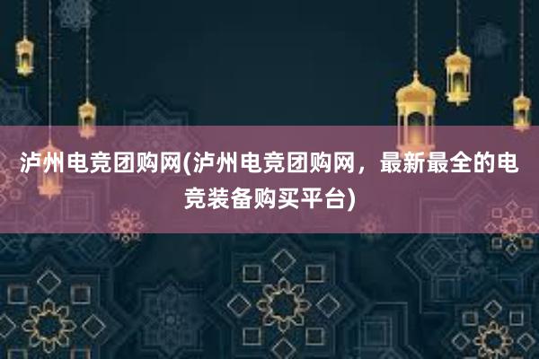 泸州电竞团购网(泸州电竞团购网，最新最全的电竞装备购买平台)