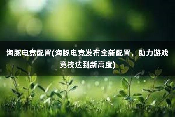 海豚电竞配置(海豚电竞发布全新配置，助力游戏竞技达到新高度)